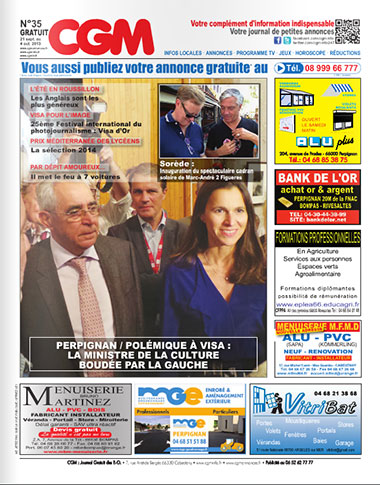 CGM N°35 Journal Gratuit d'annonces gratuites et d'information locale diffusé sur Perpignan et sa région, l'info en plus. Achat, vente, loisirs, mobiliers, emplois, automobiles, immobilier, services, rencontres, coupons de réductions, programme TV, jeux, horoscope... SOMMAIRE - Les 9 actus en 9 secondes - page 3 - Coupons de réduction - page 4 - Perpignan / Polémique à VISA : La ministre de la Culture boudée par la gauche - page 5 - P.-O. : Conseil Général - page 5 - Boitaclous : Saison 2013/14 - page 5 - Prix Méditerranée des Lycéens : La sélection 2014 - page 5 - Petites annonces classées - page 6 - L'été en Roussillon : Les Anglais sont les plus généreux - page 9 - Cet été les vendeurs de shit ont remplacé les vendeurs de chichis - page 9 - Programme fin 2013 du théâtre la Boîte à Rire - page 10 - 25ème Festival international du photojournalisme : Les Visa d’or : Les Lauréats - page 11 - Programme TV - page 12 et 13 - Sorède Inauguration du spectaculaire cadran solaire - page 17